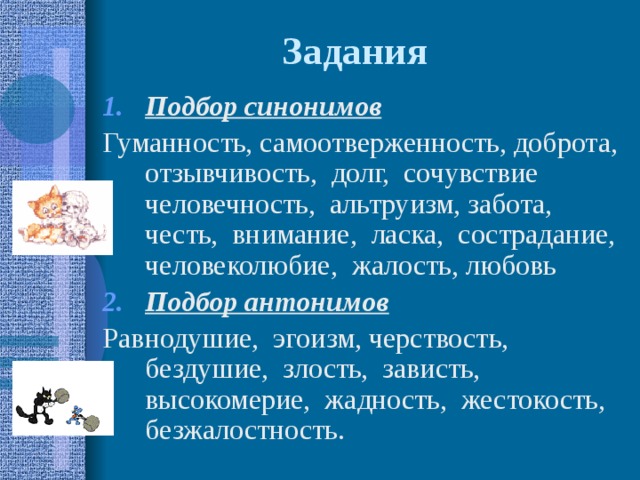 Задания Подбор синонимов Гуманность, самоотверженность, доброта, отзывчивость, долг, сочувствие человечность, альтруизм, забота, честь, внимание, ласка, сострадание, человеколюбие, жалость, любовь Подбор антонимов  Равнодушие, эгоизм, черствость, бездушие, злость, зависть, высокомерие, жадность, жестокость, безжалостность. 