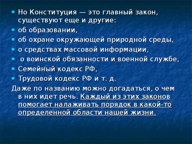 Но Конституция — это главный закон, существуют еще и другие: об образовании, об охране окружающей природной среды, о средствах массовой информации,  о воинской обязанности и военной службе, Семейный кодекс РФ, Трудовой кодекс РФ и т. д. Даже по названию можно догадаться, о чем в них идет речь. Каждый из этих законов помогает налаживать порядок в какой-то определенной области нашей жизни. 