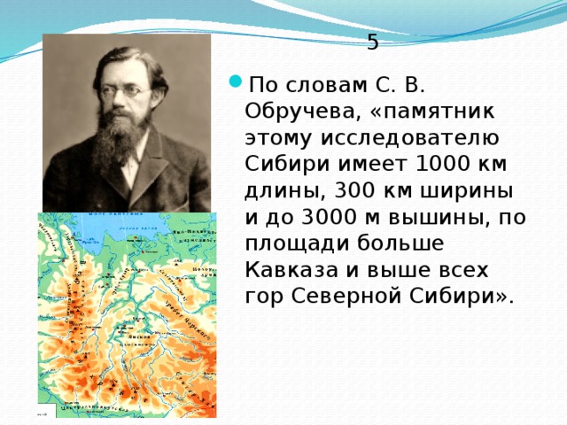 5 По словам С. В. Обручева, «памятник этому исследователю Сибири имеет 1000 км длины, 300 км ширины и до 3000 м вышины, по площади больше Кавказа и выше всех гор Северной Сибири». 