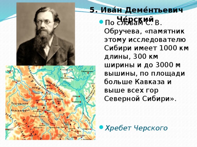 5. Ива́н Деме́нтьевич Че́рский   По словам С. В. Обручева, «памятник этому исследователю Сибири имеет 1000 км длины, 300 км ширины и до 3000 м вышины, по площади больше Кавказа и выше всех гор Северной Сибири». Хребет Черского 