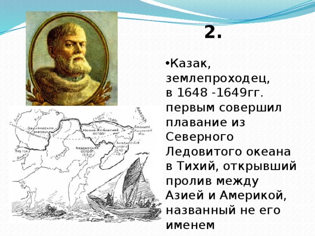 2. Казак, землепроходец, в 1648 -1649гг. первым совершил плавание из Северного Ледовитого океана в Тихий, открывший пролив между Азией и Америкой, названный не его именем 