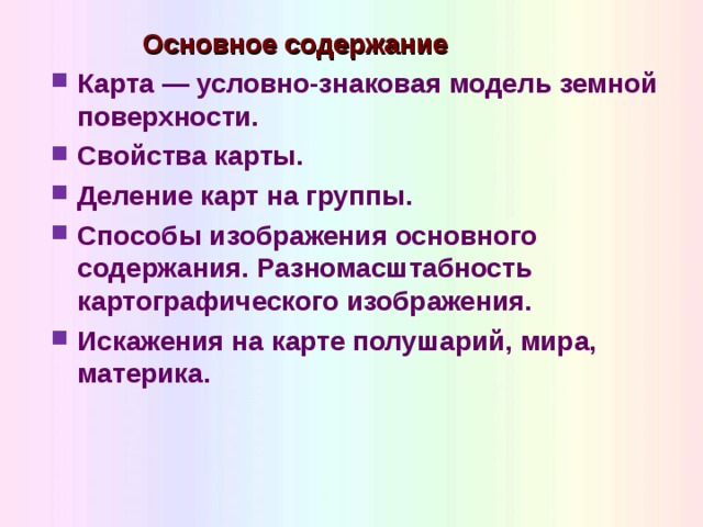  Основное содержание Карта — условно-знаковая модель земной поверхности. Свойства карты. Деление карт на группы. Способы изображения основного содержания. Разномасштабность картографического изображения. Искажения на карте полушарий, мира, материка.  