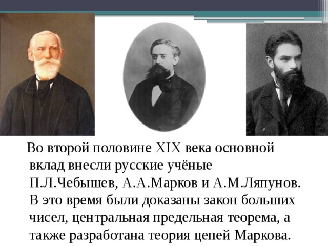  Во второй половине XIX века основной вклад внесли русские учёные П.Л.Чебышев, А.А.Марков и А.М.Ляпунов. В это время были доказаны закон больших чисел, центральная предельная теорема, а также разработана теория цепей Маркова. 