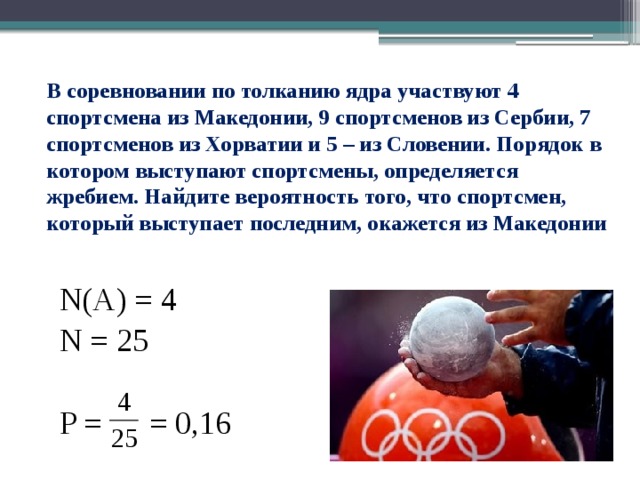 В соревновании по толканию ядра участвуют 4 спортсмена из Македонии, 9 спортсменов из Сербии, 7 спортсменов из Хорватии и 5 – из Словении. Порядок в котором выступают спортсмены, определяется жребием. Найдите вероятность того, что спортсмен, который выступает последним, окажется из Македонии   N(A) = 4 N = 25 P = = 0,16 