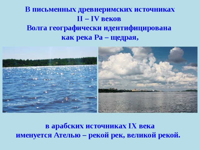   В письменных древнеримских источниках II – IV веков Волга географически идентифицирована как река Ра – щедрая,   в арабских источниках IX века именуется Ателью – рекой рек, великой рекой.   