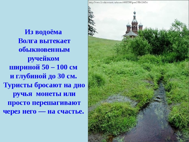 Из водоёма Волга вытекает обыкновенным ручейком шириной 50 – 100 см и глубиной до 30 см.  Туристы бросают на дно ручья  монеты или просто перешагивают через него — на счастье.   