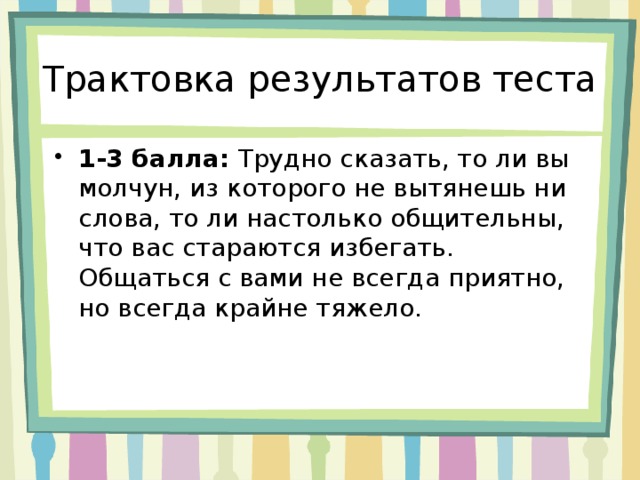 Трактовка результатов теста 1-3 балла: Трудно сказать, то ли вы молчун, из которого не вытянешь ни слова, то ли настолько общительны, что вас стараются избегать. Общаться с вами не всегда приятно, но всегда крайне тяжело. 