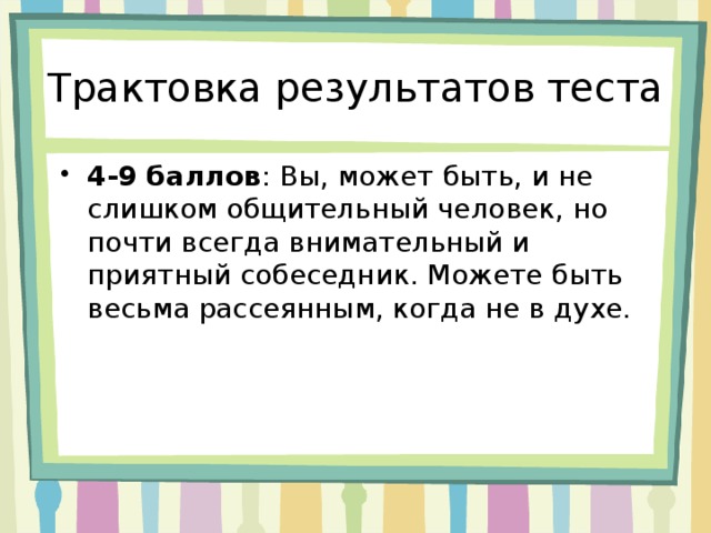 Трактовка результатов теста 4-9 баллов : Вы, может быть, и не слишком общительный человек, но почти всегда внимательный и приятный собеседник. Можете быть весьма рассеянным, когда не в духе. 