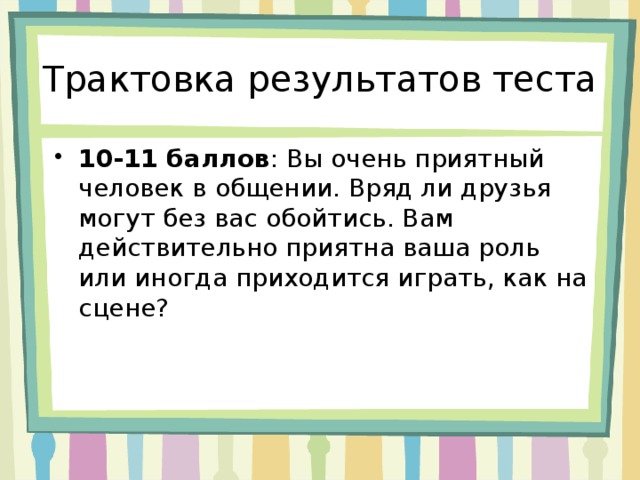 Трактовка результатов теста 10-11 баллов : Вы очень приятный человек в общении. Вряд ли друзья могут без вас обойтись. Вам действительно приятна ваша роль или иногда приходится играть, как на сцене? 