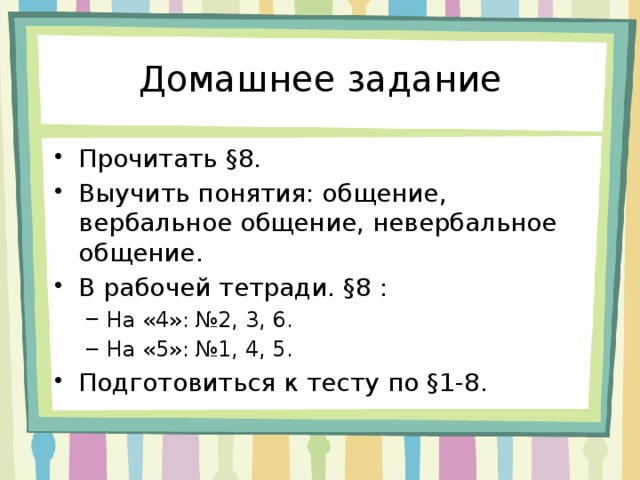 Домашнее задание Прочитать §8. Выучить понятия: общение, вербальное общение, невербальное общение. В рабочей тетради. §8 : На «4»: №2, 3, 6. На «5»: №1, 4, 5. На «4»: №2, 3, 6. На «5»: №1, 4, 5. Подготовиться к тесту по §1-8. 