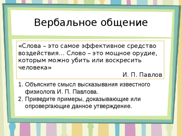 Вербальное общение «Слова – это самое эффективное средство воздействия… Слово – это мощное орудие, которым можно убить или воскресить человека» И. П. Павлов Объясните смысл высказывания известного физиолога И. П. Павлова. Приведите примеры, доказывающие или опровергающие данное утверждение. 