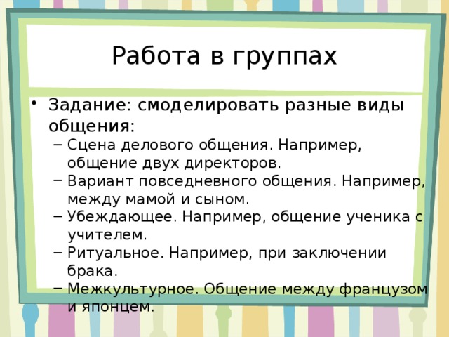 Работа в группах Задание: смоделировать разные виды общения: Сцена делового общения. Например, общение двух директоров. Вариант повседневного общения. Например, между мамой и сыном. Убеждающее. Например, общение ученика с учителем. Ритуальное. Например, при заключении брака. Межкультурное. Общение между французом и японцем. Сцена делового общения. Например, общение двух директоров. Вариант повседневного общения. Например, между мамой и сыном. Убеждающее. Например, общение ученика с учителем. Ритуальное. Например, при заключении брака. Межкультурное. Общение между французом и японцем. 