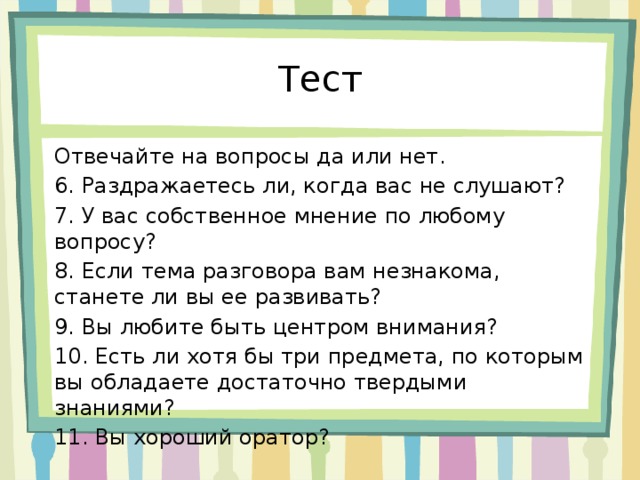 Тест Отвечайте на вопросы да или нет. 6. Раздражаетесь ли, когда вас не слушают? 7. У вас собственное мнение по любому вопросу? 8. Если тема разговора вам незнакома, станете ли вы ее развивать? 9. Вы любите быть центром внимания? 10. Есть ли хотя бы три предмета, по которым вы обладаете достаточно твердыми знаниями? 11. Вы хороший оратор? 