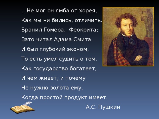 … Не мог он ямба от хорея, Как мы ни бились, отличить. Бранил Гомера, Феокрита; Зато читал Адама Смита И был глубокий эконом, То есть умел судить о том, Как государство богатеет, И чем живет, и почему Не нужно золота ему, Когда простой продукт имеет. А.С. Пушкин 