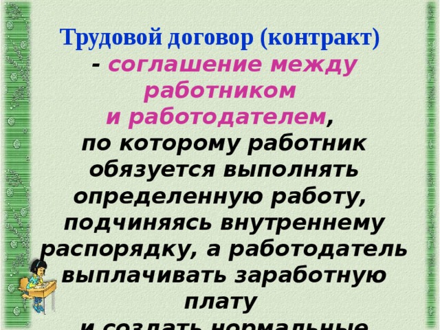 Трудовой договор (контракт)  - соглашение между работником и работодателем , по которому работник обязуется выполнять определенную работу, подчиняясь внутреннему распорядку, а работодатель выплачивать заработную плату и создать нормальные условия труда 