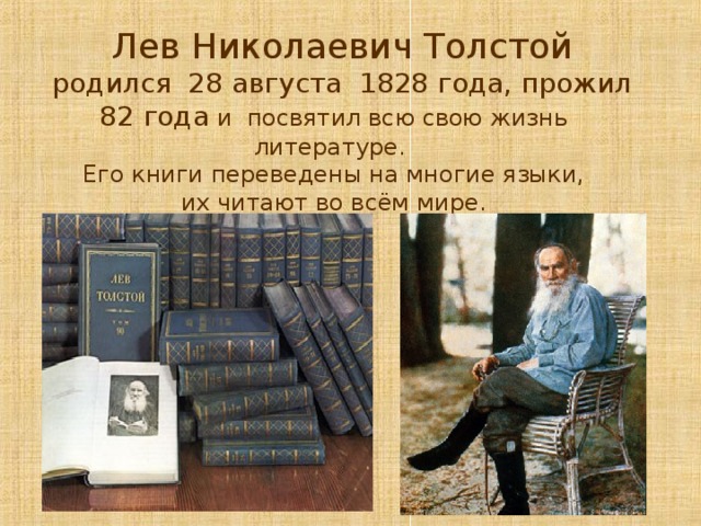  Лев Николаевич Толстой  родился 28 августа 1828 года, прожил 82 года и посвятил всю свою жизнь литературе. Его книги переведены на многие языки,  их читают во всём мире. 