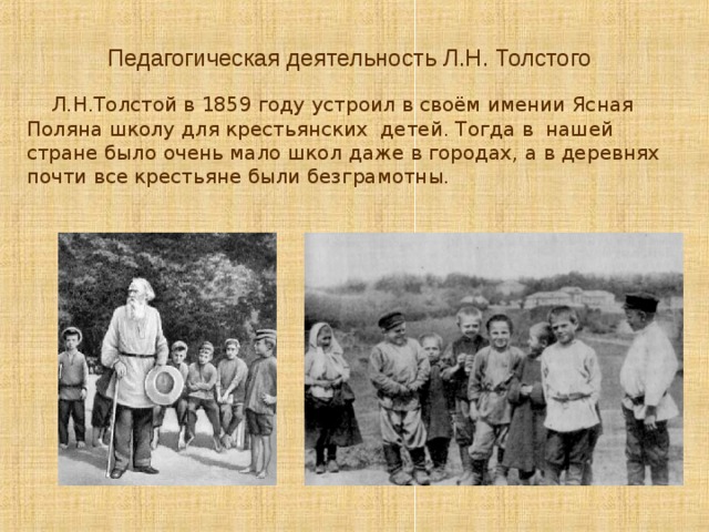 Педагогическая деятельность Л.Н. Толстого   Л.Н.Толстой в 1859 году устроил в своём имении Ясная Поляна школу для крестьянских детей. Тогда в нашей стране было очень мало школ даже в городах, а в деревнях почти все крестьяне были безграмотны. 