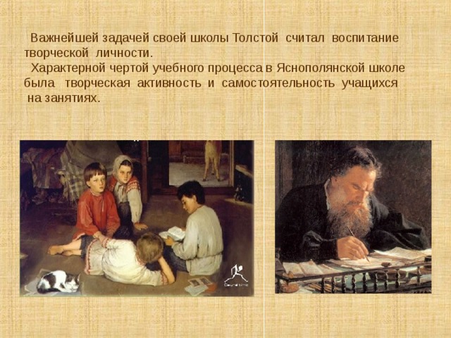  Важнейшей задачей своей школы Толстой считал воспитание творческой личности.  Характерной чертой учебного процесса в Яснополянской школе была творческая активность и самостоятельность учащихся  на занятиях. 