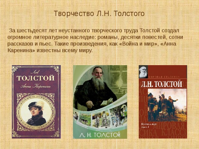  Творчество Л.Н. Толстого  За шестьдесят лет неустанного творческого труда Толстой создал огромное литературное наследие: романы, десятки повестей, сотни рассказов и пьес. Такие произведения, как «Война и мир», «Анна Каренина» известны всему миру. 
