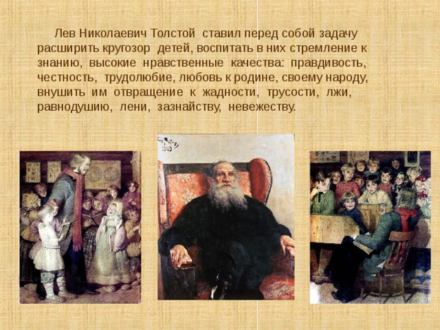  Лев Николаевич Толстой ставил перед собой задачу расширить кругозор детей, воспитать в них стремление к знанию, высокие нравственные качества: правдивость, честность, трудолюбие, любовь к родине, своему народу, внушить им отвращение к жадности, трусости, лжи, равнодушию, лени, зазнайству, невежеству. 