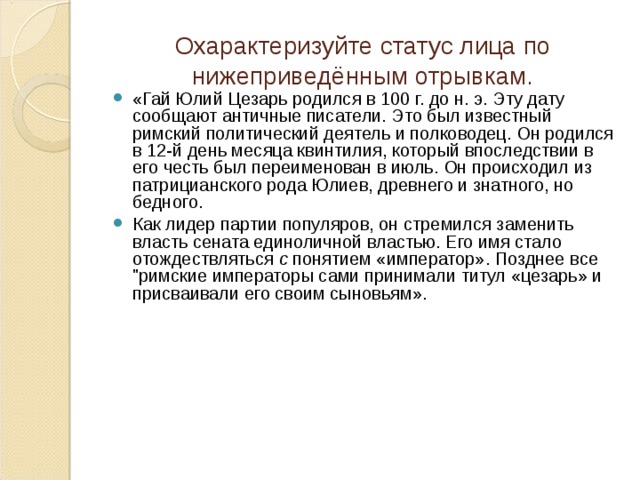 Охарактеризуйте статус лица по нижеприведённым отрывкам. «Гай Юлий Цезарь родился в 100 г. до н. э. Эту дату сообщают античные писатели. Это был известный римский политический деятель и полководец. Он родился в 12-й день месяца квинтилия, который впоследствии в его честь был переименован в июль. Он происходил из патрицианского рода Юлиев, древнего и знатного, но бедного. Как лидер партии популяров, он стремился заменить власть сената единоличной властью. Его имя стало отождествляться с понятием «император». Позднее все 