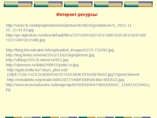 Интернет-ресурсы: http://www.rb.ru/skip/upload/users/picture/624824/gosduma475_2011-11-25_11.41.03.jpg http://go-aginskoe.ru/sites/default/files/123%D0%B2%D1%8B%D0%B1%D0%BE%D1%80%D1%8B.jpg http://blog.kievukraine.info/uploaded_images/5273-713293.jpg http://img.lenta.ru/news/2011/11/02/sign/picture.jpg http://viking142578.narod.ru/951.jpg http://viperson.ru/data/200812/putin.vv.jpg http://gate.belta.by/7days_plus.nsf/(All)/E7C6E7ACE2A9DB93422575AE004EDFB4/$File/02.jpg?OpenElement http://ermakinfo.ru/p/main/3d452d727efd0f10bf5d548a745f3533.jpg http://www.moscowbooks.ru/image/ap/t0/584/584047/800/584047_110923123403.jpg 