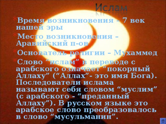 Время возникновения – 7 век нашей эры Место возникновения – Аравийский п-ов Основатель религии – Мухаммед Слово “ислам” в переводе с арабского означает “покорный Аллаху” (“Аллах”- это имя Бога). Последователи ислама называют себя словом “муслим” (с арабского - “преданный Аллаху”). В русском языке это арабское слово преобразовалось в слово “мусульманин”.  