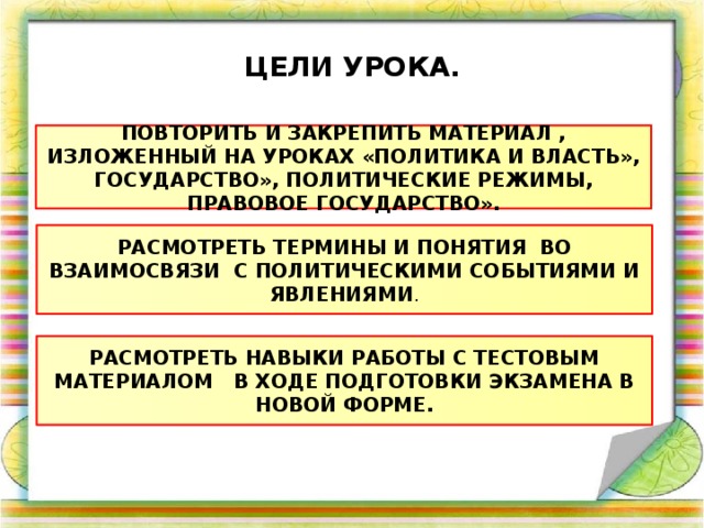 ЦЕЛИ УРОКА. ПОВТОРИТЬ И ЗАКРЕПИТЬ МАТЕРИАЛ , ИЗЛОЖЕННЫЙ НА УРОКАХ «ПОЛИТИКА И ВЛАСТЬ», ГОСУДАРСТВО», ПОЛИТИЧЕСКИЕ РЕЖИМЫ, ПРАВОВОЕ ГОСУДАРСТВО». РАСМОТРЕТЬ ТЕРМИНЫ И ПОНЯТИЯ ВО ВЗАИМОСВЯЗИ С ПОЛИТИЧЕСКИМИ СОБЫТИЯМИ И ЯВЛЕНИЯМИ . РАСМОТРЕТЬ НАВЫКИ РАБОТЫ С ТЕСТОВЫМ МАТЕРИАЛОМ В ХОДЕ ПОДГОТОВКИ ЭКЗАМЕНА В НОВОЙ ФОРМЕ. 