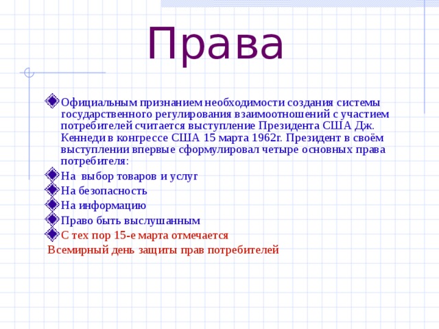 Права Официальным признанием необходимости создания системы государственного регулирования взаимоотношений с участием потребителей считается выступление Президента США Дж. Кеннеди в конгрессе США 15 марта 1962г. Президент в своём выступлении впервые сформулировал четыре основных права потребителя: На выбор товаров и услуг На безопасность На информацию Право быть выслушанным С тех пор 15-е марта отмечается  Всемирный день защиты прав потребителей