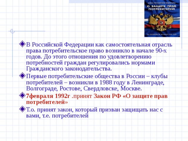 В Российской Федерации как самостоятельная отрасль права потребительское право возникло в начале 90-х годов. До этого отношения по удовлетворению потребностей граждан регулировались нормами Гражданского законодательства. Первые потребительские общества в России – клубы потребителей – возникли в 1988 году в Ленинграде, Волгограде, Ростове, Свердловске, Москве.  7февраля 1992г .принят Закон РФ «О защите прав потребителей » Т.о. принят закон, который призван защищать нас с вами, т.е. потребителей