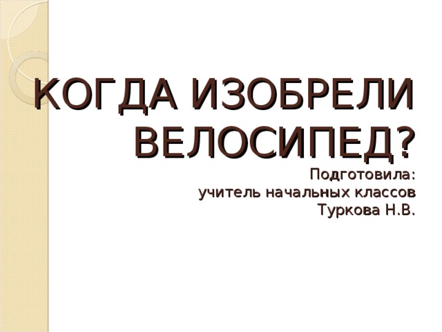 КОГДА ИЗОБРЕЛИ ВЕЛОСИПЕД?  Подготовила:  учитель начальных классов  Туркова Н.В. 