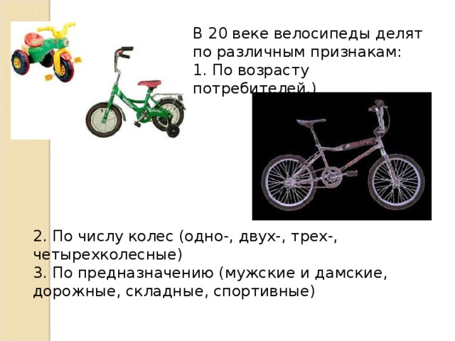 В 20 веке велосипеды делят по различным признакам: 1. По возрасту потребителей.) 2. По числу колес (одно-, двух-, трех-, четырехколесные) 3. По предназначению (мужские и дамские, дорожные, складные, спортивные) 