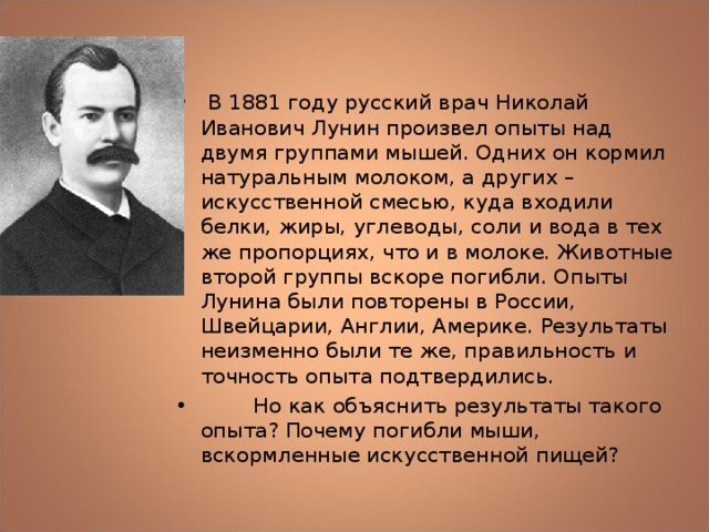  В 1881 году русский врач Николай Иванович Лунин произвел опыты над двумя группами мышей. Одних он кормил натуральным молоком, а других – искусственной смесью, куда входили белки, жиры, углеводы, соли и вода в тех же пропорциях, что и в молоке. Животные второй группы вскоре погибли. Опыты Лунина были повторены в России, Швейцарии, Англии, Америке. Результаты неизменно были те же, правильность и точность опыта подтвердились.  Но как объяснить результаты такого опыта? Почему погибли мыши, вскормленные искусственной пищей? 