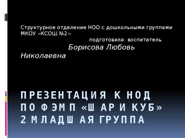 Структурное отделение НОО с дошкольными группами МКОУ «КСОШ №2»  подготовила: воспитатель  Борисова Любовь Николаевна Презентация к НОД по ФЭМП «Шар и куб» 2 младшая группа 