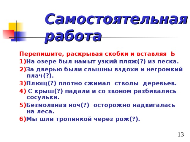 Самостоятельная работа   Перепишите, раскрывая скобки и вставляя Ь 1) На озере был намыт узкий пляж(?) из песка. 2) За дверью были слышны вздохи и негромкий плач(?). 3) Плющ(?) плотно сжимал стволы деревьев. 4) С крыш(?) падали и со звоном разбивались сосульки. 5) Безмолвная ноч(?) осторожно надвигалась на леса. 6) Мы шли тропинкой через рож(?). 