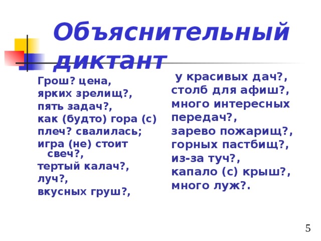 Объяснительный диктант  у красивых дач?, столб для афиш?, много интересных передач?, зарево пожарищ?, горных пастбищ?, из-за туч?, капало (с) крыш?, много луж?. Грош? цена, ярких зрелищ?, пять задач?, как (будто) гора (с) плеч? свалилась; игра (не) стоит свеч?, тертый калач?, луч?, вкусных груш?, 