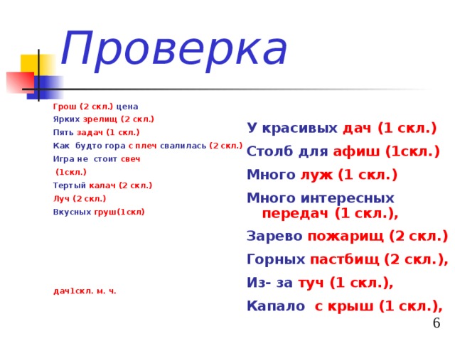 Проверка Грош  (2 скл.) цена Ярких зрелищ (2 скл.) Пять задач (1 скл.) Как будто гора  с плеч  свалилась (2 скл.)  Игра не стоит  свеч  (1скл.)  Тертый калач (2 скл.) Луч (2 скл.) Вкусных груш(1скл)      дач1скл. м. ч. У красивых дач (1 скл.) Столб для афиш (1скл.) Много луж (1 скл.) Много интересных  передач  (1 скл.), Зарево  пожарищ (2 скл.) Горных пастбищ  (2 скл.), Из- за  туч  (1 скл.), Капало  с крыш  (1 скл.),  