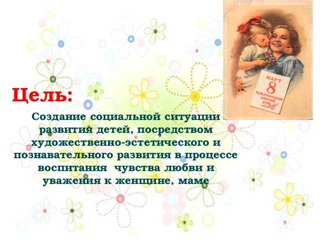 Цель:  Создание социальной ситуации развития детей, посредством художественно-эстетического и познавательного развития в процессе воспитания чувства любви и уважения к женщине, маме 