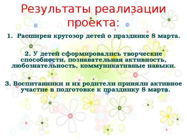 Результаты реализации проекта:   1. Расширен кругозор детей о празднике 8 марта.    2. У детей сформировались творческие способности, познавательная активность, любознательность, коммуникативные навыки.    3. Воспитанники и их родители приняли активное участие в подготовке к празднику 8 марта. 