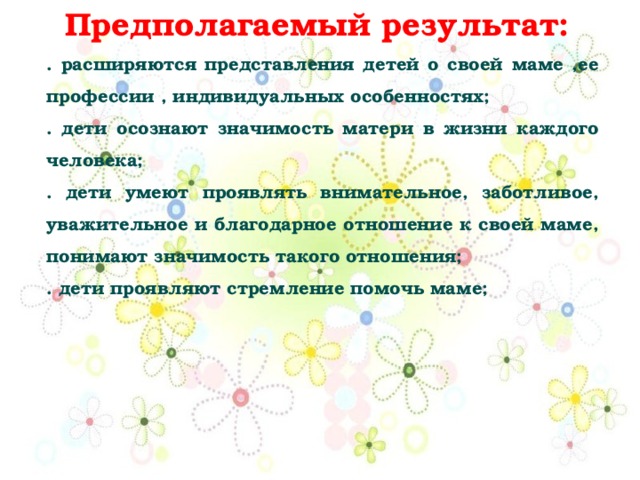 Предполагаемый результат: . расширяются представления детей о своей маме ,ее профессии , индивидуальных особенностях; . дети осознают значимость матери в жизни каждого человека; . дети умеют проявлять внимательное, заботливое, уважительное и благодарное отношение к своей маме, понимают значимость такого отношения; . дети проявляют стремление помочь маме; 