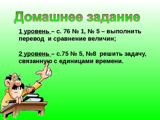 1 уровень – с. 76 № 1, № 5 – выполнить перевод и сравнение величин;  2 уровень – с.75 № 5, №8 решить задачу, связанную с единицами времени.   