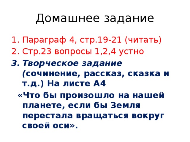 Домашнее задание Параграф 4, стр.19-21 (читать) Стр.23 вопросы 1,2,4 устно Творческое задание ( сочинение, рассказ, сказка и т.д.) На листе А4  «Что бы произошло на нашей планете, если бы Земля перестала вращаться вокруг своей оси». 