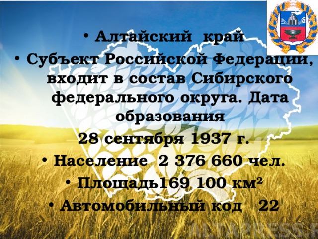 Алтайский край Субъект Российской Федерации, входит в состав Сибирского федерального округа. Дата образования 28 сентября 1937 г. Население 2 376 660 чел. Площадь169 100 км² Автомобильный код 22  