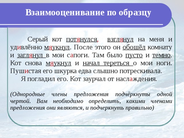 Взаимооценивание по образцу  Серый кот пот я нулся ,  взгл я нул на меня и уд и влённо м я укнул . После этого он обошёл комнату и загл я нул в мои с а поги. Там было пусто и темно . Кот снова м я укнул и начал тереться о мои ноги. Пуш и стая его шкурка едва слышно потрескивала.  Я погладил его. Кот заурчал от насл а ждения. (Однородные члены предложения подчёркнуты одной чертой. Вам необходимо определить, какими членами предложения они являются, и подчеркнуть правильно)