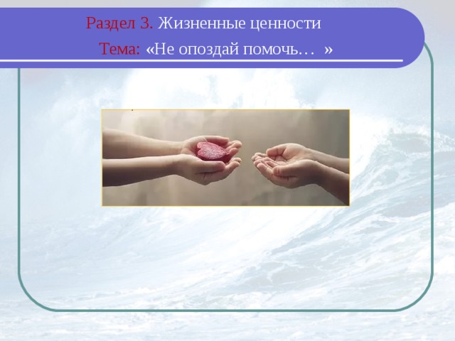 Раздел 3. Жизненные ценности  Тема: «Не опоздай помочь… »