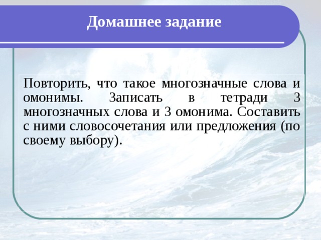 Домашнее задание Повторить, что такое многозначные слова и омонимы. Записать в тетради 3 многозначных слова и 3 омонима. Составить с ними словосочетания или предложения (по своему выбору).