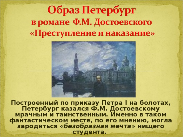 Построенный по приказу Петра I на болотах, Петербург казался Ф.М. Достоевскому мрачным и таинственным. Именно в таком фантастическом месте, по его мнению, могла зародиться « безобразная мечта » нищего студента.