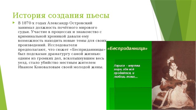 История создания пьесы В 1870-х годах Александр Островский занимал должность почётного мирового судьи. Участие в процессах и знакомство с криминальной хроникой давали ему возможность находить новые темы для своих произведений. Исследователи предполагают, что сюжет «Бесприданницы» был подсказан драматургу самой жизнью: одним из громких дел, всколыхнувшим весь уезд, стало убийство местным жителем Иваном Коноваловым своей молодой жены. 