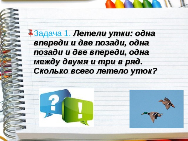 Задача 1.  Летели утки: одна впереди и две позади, одна позади и две впереди, одна между двумя и три в ряд. Сколько всего летело уток? 