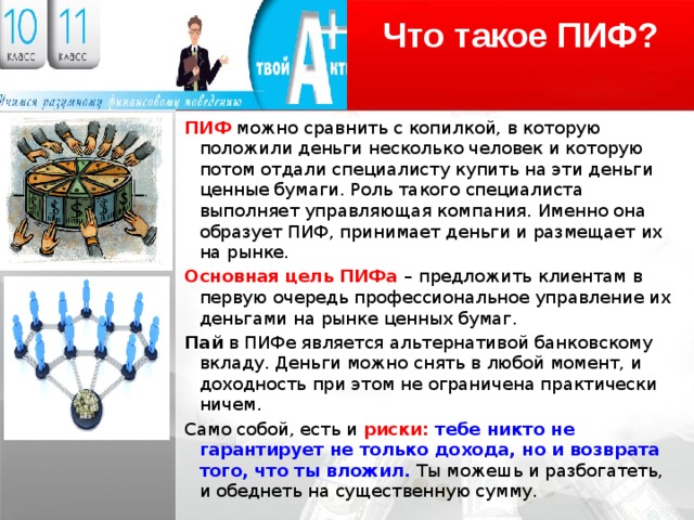 Что такое ПИФ? ПИФ можно сравнить с копилкой, в которую положили деньги несколько человек и которую потом отдали специалисту купить на эти деньги ценные бумаги. Роль такого специалиста выполняет управляющая компания. Именно она образует ПИФ, принимает деньги и размещает их на рынке. Основная цель ПИФа – предложить клиентам в первую очередь профессиональное управление их деньгами на рынке ценных бумаг. Пай в ПИФе является альтернативой банковскому вкладу. Деньги можно снять в любой момент, и доходность при этом не ограничена практически ничем. Само собой, есть и риски: тебе никто не гарантирует не только дохода, но и возврата того, что ты вложил. Ты можешь и разбогатеть, и обеднеть на существенную сумму. 